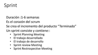 Sprint
Duración :1-6 semanas
Es el corazón del scrum
Se crea el incremento del producto “Terminado”
Un sprint consiste y contiene::
• Sprint Planning Meeting
• El trabajo desarrollado
• El trabajo de desarrollo
• Sprint review Meeting
• Sprint Restrospective Meeting
 
