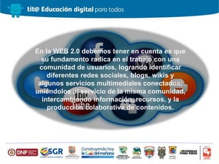 En la WEB 2.0 debemos tener en cuenta es que
su fundamento radica en el trabajo con una
comunidad de usuarios, logrando identificar
diferentes redes sociales, blogs, wikis y
algunos servicios multimediales conectados;
uniéndolos al servicio de la misma comunidad,
intercambiando información, recursos, y la
producción colaborativa de contenidos.
 