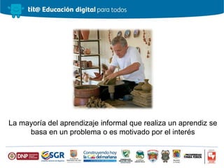 La mayoría del aprendizaje informal que realiza un aprendiz se
basa en un problema o es motivado por el interés
 