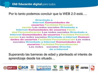 Por lo tanto podemos concluir que la WEB 2.0 está….
Superando las barreras de edad y planteado el interés de
aprendizaje desde los situado…
 