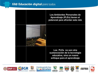 Los Ambientes Personales de
Aprendizaje (PLEs) tienen el
potencial para afrontar este reto
Los PLEs no son otra
sustanciación de la tecnología
educativa, sino un nuevo
enfoque para el aprendizaje
 