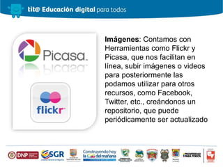 Imágenes: Contamos con
Herramientas como Flickr y
Picasa, que nos facilitan en
línea, subir imágenes o videos
para posteriormente las
podamos utilizar para otros
recursos, como Facebook,
Twitter, etc., creándonos un
repositorio, que puede
periódicamente ser actualizado
 