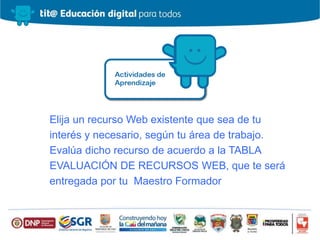 Elija un recurso Web existente que sea de tu
interés y necesario, según tu área de trabajo.
Evalúa dicho recurso de acuerdo a la TABLA
EVALUACIÓN DE RECURSOS WEB, que te será
entregada por tu Maestro Formador
 