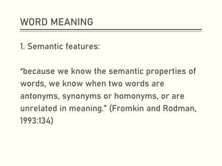 WORD MEANING
1. Semantic features:
“because we know the semantic properties of
words, we know when two words are
antonyms, synonyms or homonyms, or are
unrelated in meaning.” (Fromkin and Rodman,
1993:134)
 
