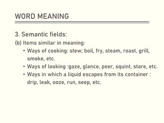 WORD MEANING
3. Semantic fields:
(b) Items similar in meaning:
• Ways of cooking: stew; boil, fry, steam, roast, grill,
smoke, etc.
• Ways of looking :gaze, glance, peer, squint, stare, etc.
• Ways in which a liquid escapes from its container :
drip, leak, ooze, run, seep, etc.
 