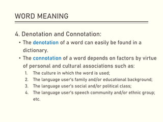 WORD MEANING
4. Denotation and Connotation:
• The denotation of a word can easily be found in a
dictionary.
• The connotation of a word depends on factors by virtue
of personal and cultural associations such as:
1. The culture in which the word is used;
2. The language user’s family and/or educational background;
3. The language user’s social and/or political class;
4. The language user’s speech community and/or ethnic group;
etc.
 