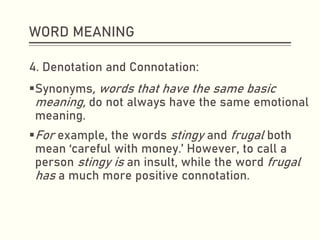 WORD MEANING
4. Denotation and Connotation:
▪Synonyms, words that have the same basic
meaning, do not always have the same emotional
meaning.
▪For example, the words stingy and frugal both
mean ‘careful with money.’ However, to call a
person stingy is an insult, while the word frugal
has a much more positive connotation.
 