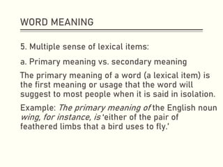 WORD MEANING
5. Multiple sense of lexical items:
a. Primary meaning vs. secondary meaning
The primary meaning of a word (a lexical item) is
the first meaning or usage that the word will
suggest to most people when it is said in isolation.
Example: The primary meaning of the English noun
wing, for instance, is ‘either of the pair of
feathered limbs that a bird uses to fly.’
 