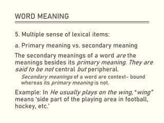 WORD MEANING
5. Multiple sense of lexical items:
a. Primary meaning vs. secondary meaning
The secondary meanings of a word are the
meanings besides its primary meaning. They are
said to be not central but peripheral.
Secondary meanings of a word are context- bound
whereas its primary meaning is not.
Example: In He usually plays on the wing, “wing”
means ‘side part of the playing area in football,
hockey, etc.’
 