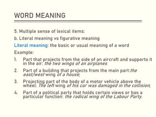 WORD MEANING
5. Multiple sense of lexical items:
b. Literal meaning vs figurative meaning
Literal meaning: the basic or usual meaning of a word
Example:
1. Part that projects from the side of an aircraft and supports it
in the air: the two wings of an airplanes
2. Part of a building that projects from the main part:the
east/west wing of a house;
3. Projecting part of the body of a motor vehicle above the
wheel: The left wing of his car was damaged in the collision;
4. Part of a political party that holds certain views or has a
particular function: the radical wing of the Labour Party.
 
