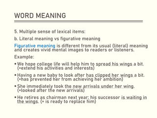 WORD MEANING
5. Multiple sense of lexical items:
b. Literal meaning vs figurative meaning
Figurative meaning is different from its usual (literal) meaning
and creates vivid mental images to readers or listeners.
Example:
▪ We hope college life will help him to spread his wings a bit.
(=extend his activities and interests)
▪ Having a new baby to look after has clipped her wings a bit.
(=has prevented her from achieving her ambition)
▪ She immediately took the new arrivals under her wing.
(=looked after the new arrivals)
▪ He retires as chairman next year; his successor is waiting in
the wings. (= is ready to replace him)
 