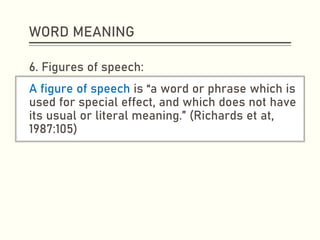 WORD MEANING
6. Figures of speech:
A figure of speech is “a word or phrase which is
used for special effect, and which does not have
its usual or literal meaning.” (Richards et at,
1987:105)
 