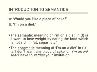 INTRODUCTION TO SEMANTICS
A: ‘Would you like a piece of cake?’
B: ‘I’m on a diet.’
▪The semantic meaning of ‘I’m on a diet’ in (1) is
‘I want to lose weight by eating the food which
is not rich in fat, sugar, etc.’
▪The pragmatic meaning of ‘I’m on a diet’ in (1)
is ‘I don’t want any piece of cake’ or ‘I’m afraid
that I have to refuse your invitation.
 
