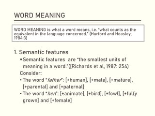 WORD MEANING
WORD MEANING is what a word means, i.e. “what counts as the
equivalent in the language concerned.” (Hurford and Heasley,
1984:3)
1. Semantic features
▪Semantic features are “the smallest units of
meaning in a word.”([Richards et al, 1987: 254)
Consider:
• The word “father”: [+human], [+male], [+mature],
[+parental] and [+paternal]
• The word “hen”: [+animate], [+bird], [+fowl], [+ful(y
grown] and [+female]
 