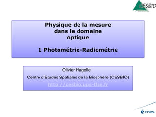 Physique de la mesure
dans le domaine
optique
1 Photométrie-Radiométrie
Olivier Hagolle
Centre d’Etudes Spatiales de la Biosphère (CESBIO)
http://cesbio.ups-tlse.fr
 