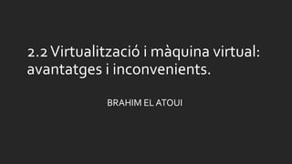 2.2Virtualització i màquina virtual:
avantatges i inconvenients.
BRAHIM EL ATOUI
 