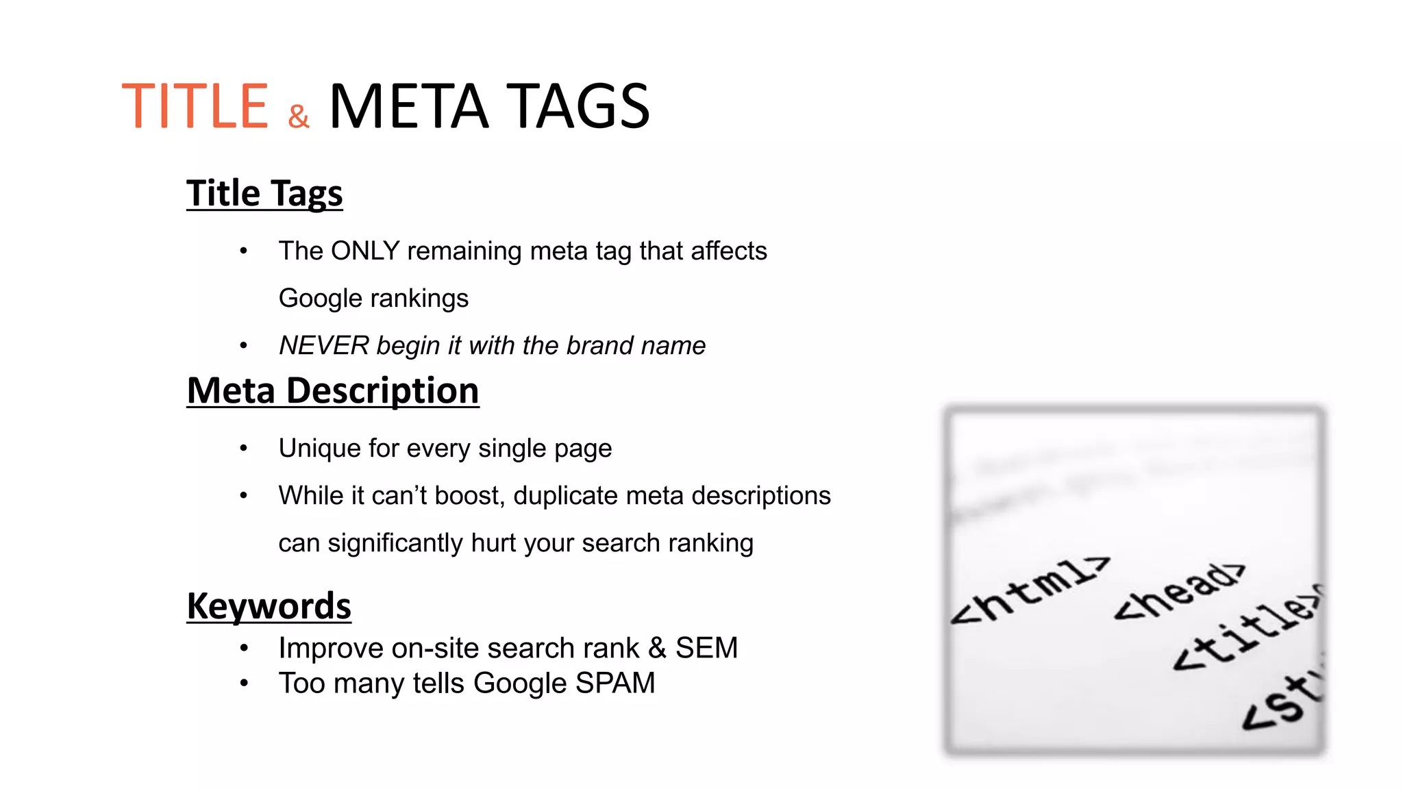 Title Tags
• The ONLY remaining meta tag that affects
Google rankings
• NEVER begin it with the brand name
Meta Description
• Unique for every single page
• While it can’t boost, duplicate meta descriptions
can significantly hurt your search ranking
Keywords
• Improve on-site search rank & SEM
• Too many tells Google SPAM
TITLE & META TAGS
 