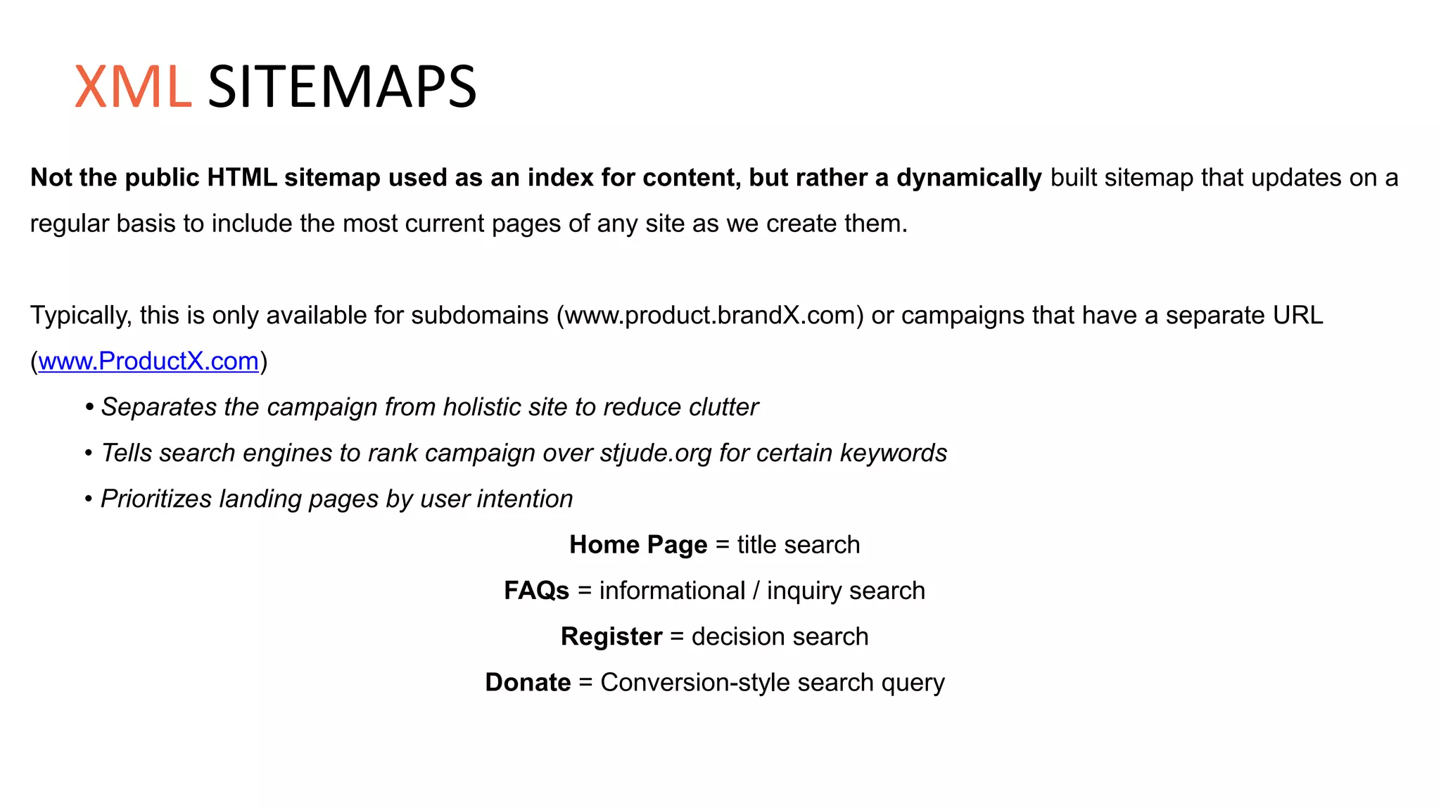 Not the public HTML sitemap used as an index for content, but rather a dynamically built sitemap that updates on a
regular basis to include the most current pages of any site as we create them.
Typically, this is only available for subdomains (www.product.brandX.com) or campaigns that have a separate URL
(www.ProductX.com)
• Separates the campaign from holistic site to reduce clutter
• Tells search engines to rank campaign over stjude.org for certain keywords
• Prioritizes landing pages by user intention
Home Page = title search
FAQs = informational / inquiry search
Register = decision search
Donate = Conversion-style search query
XML SITEMAPS
 
