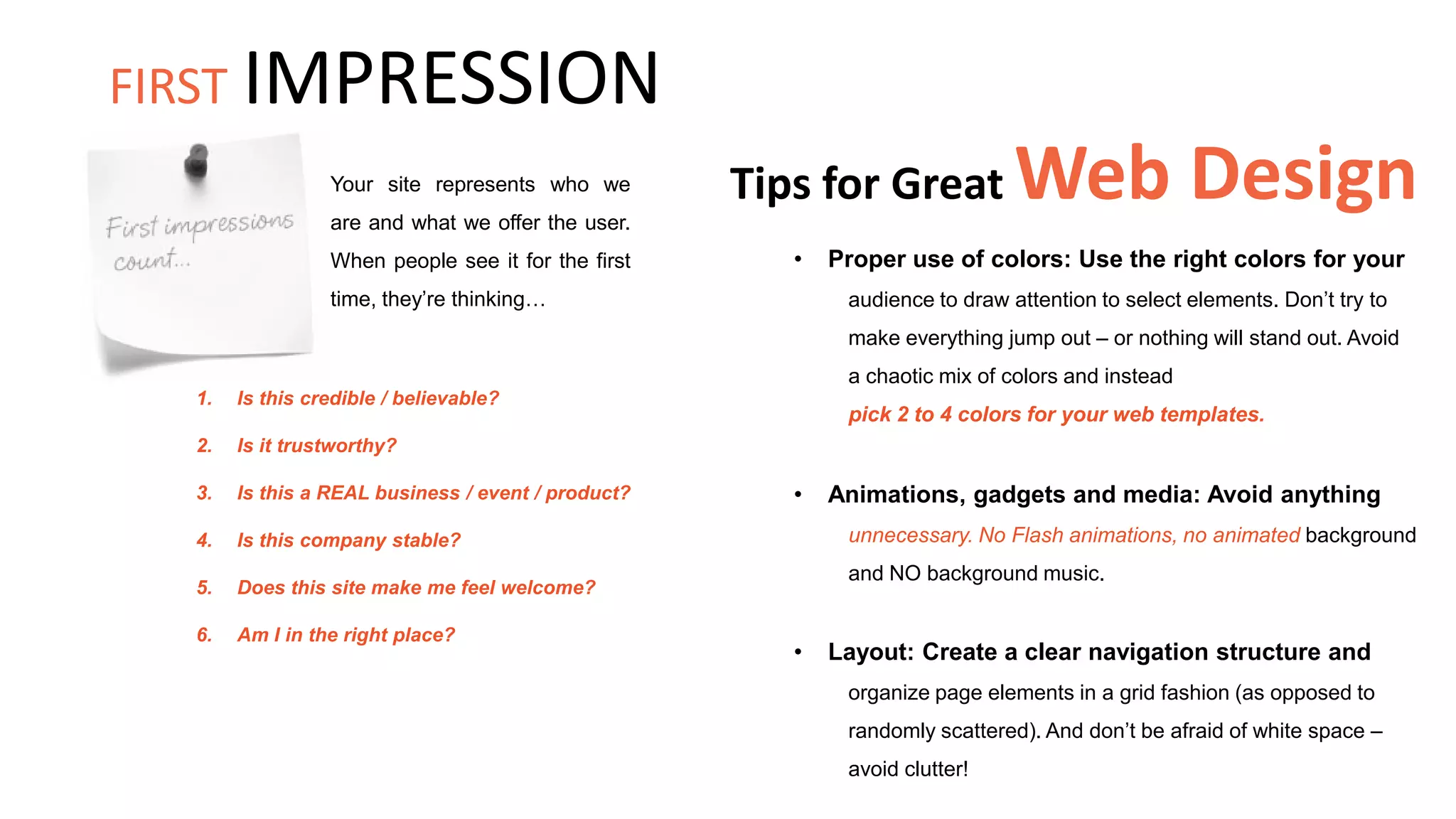 Tips for Great Web Design
• Proper use of colors: Use the right colors for your
audience to draw attention to select elements. Don’t try to
make everything jump out – or nothing will stand out. Avoid
a chaotic mix of colors and instead
pick 2 to 4 colors for your web templates.
Your site represents who we
are and what we offer the user.
When people see it for the first
time, they’re thinking…
• Animations, gadgets and media: Avoid anything
unnecessary. No Flash animations, no animated background
and NO background music.
1. Is this credible / believable?
2. Is it trustworthy?
3. Is this a REAL business / event / product?
4. Is this company stable?
5. Does this site make me feel welcome?
6. Am I in the right place?
• Layout: Create a clear navigation structure and
organize page elements in a grid fashion (as opposed to
randomly scattered). And don’t be afraid of white space –
avoid clutter!
FIRST IMPRESSION
 