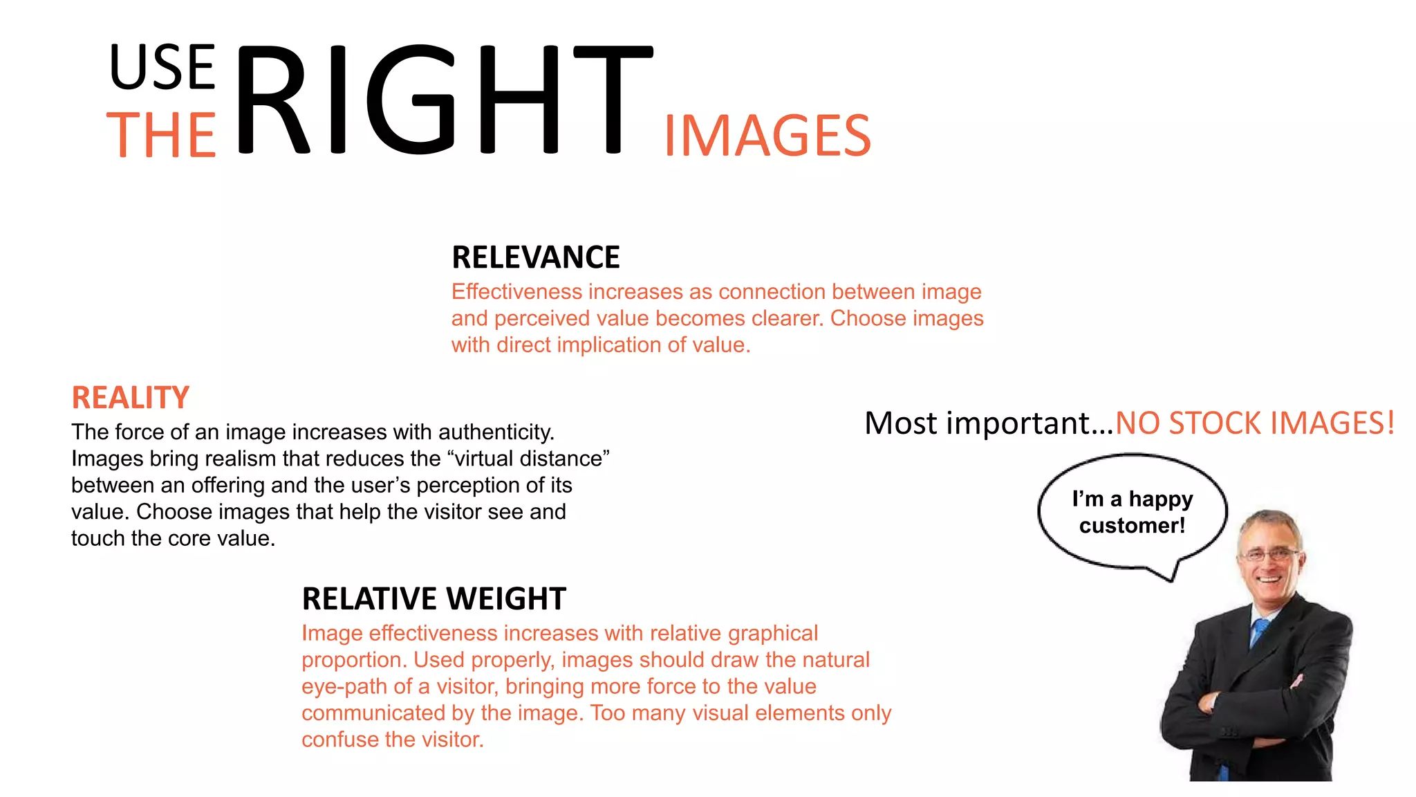 RELEVANCE
Effectiveness increases as connection between image
and perceived value becomes clearer. Choose images
with direct implication of value.
Most important…NO STOCK IMAGES!
REALITY
The force of an image increases with authenticity.
Images bring realism that reduces the “virtual distance”
between an offering and the user’s perception of its
value. Choose images that help the visitor see and
touch the core value.
I’m a happy
customer!
RELATIVE WEIGHT
Image effectiveness increases with relative graphical
proportion. Used properly, images should draw the natural
eye-path of a visitor, bringing more force to the value
communicated by the image. Too many visual elements only
confuse the visitor.
THE
USE
RIGHTIMAGES
 