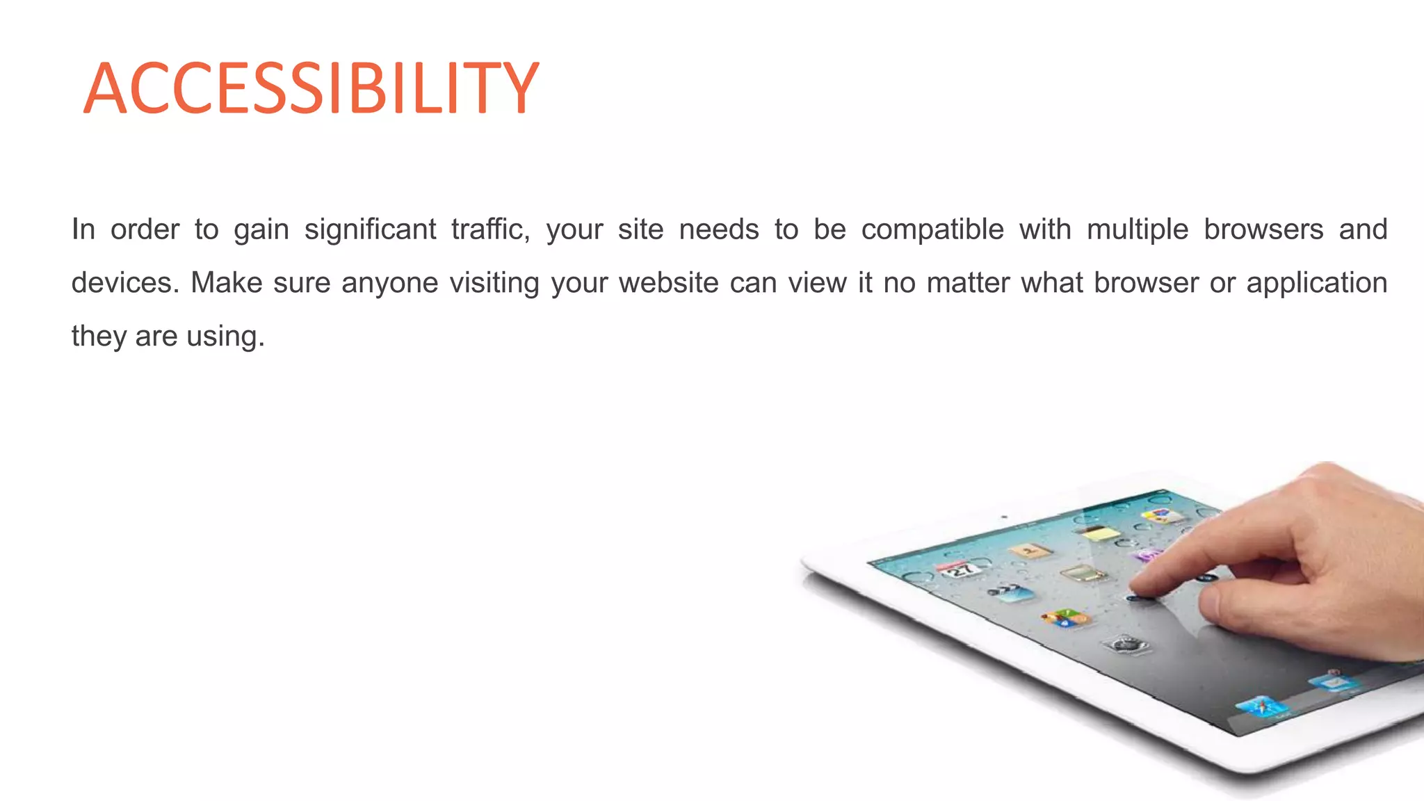 In order to gain significant traffic, your site needs to be compatible with multiple browsers and
devices. Make sure anyone visiting your website can view it no matter what browser or application
they are using.
ACCESSIBILITY
 