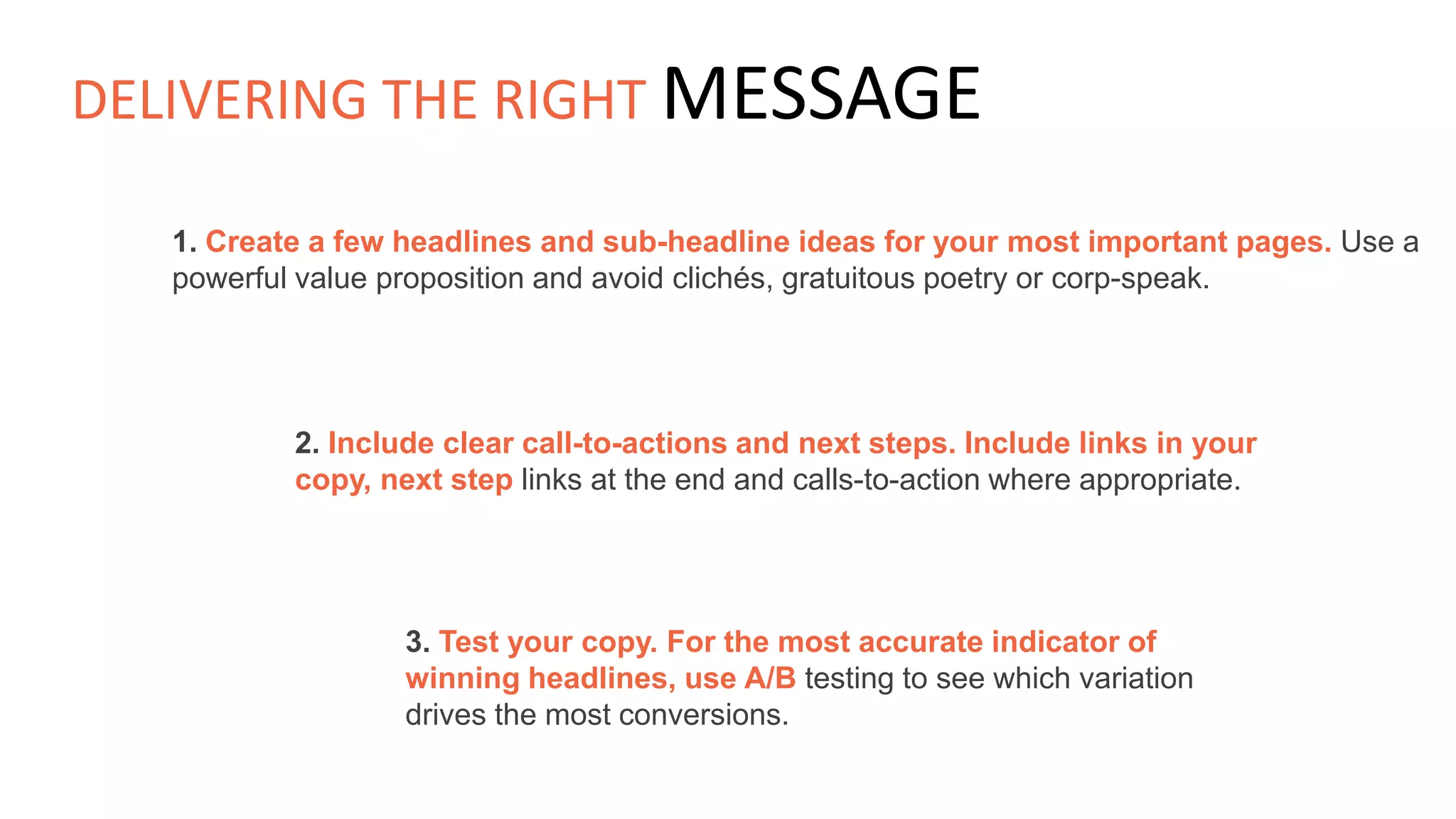 1. Create a few headlines and sub-headline ideas for your most important pages. Use a
powerful value proposition and avoid clichés, gratuitous poetry or corp-speak.
2. Include clear call-to-actions and next steps. Include links in your
copy, next step links at the end and calls-to-action where appropriate.
3. Test your copy. For the most accurate indicator of
winning headlines, use A/B testing to see which variation
drives the most conversions.
DELIVERING THE RIGHT MESSAGE
 