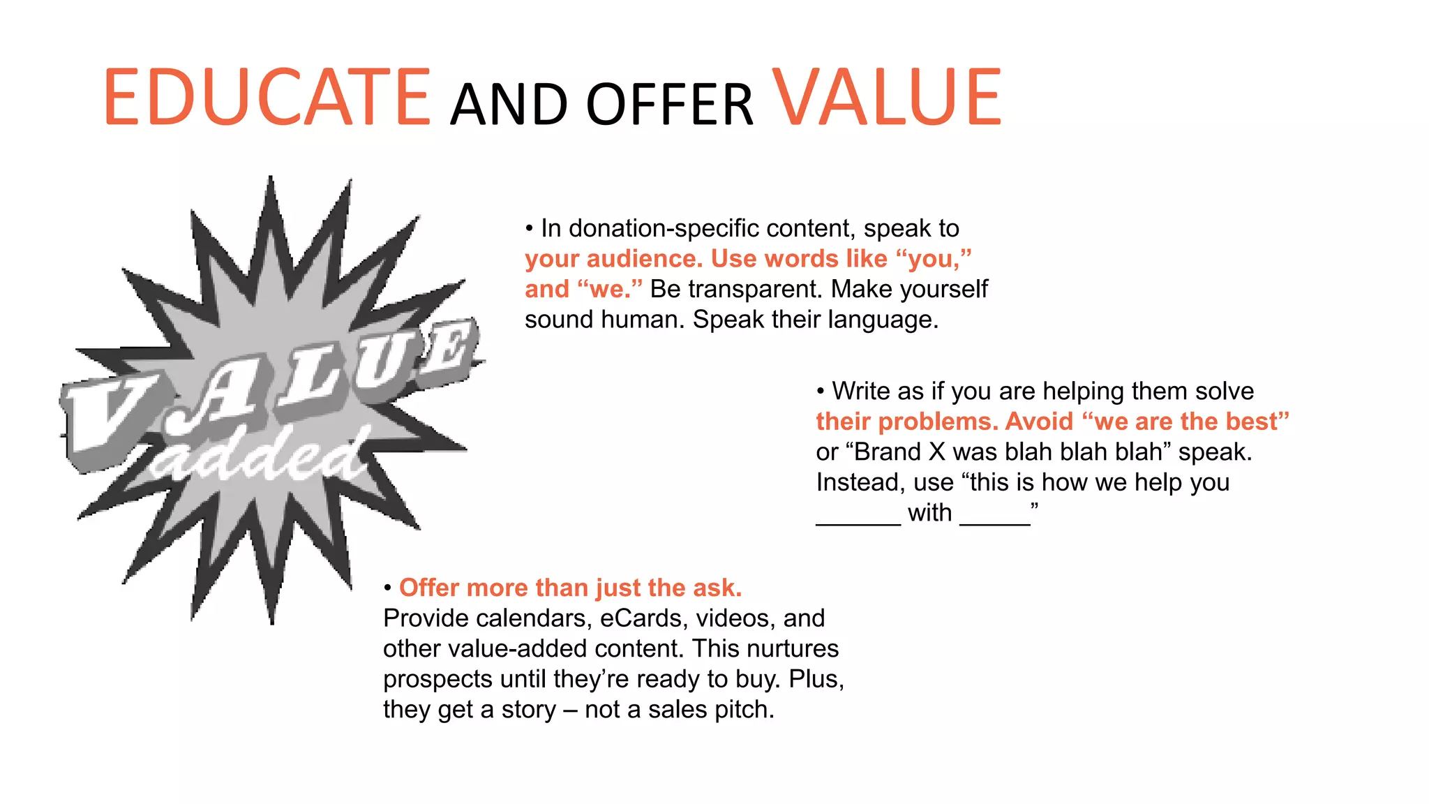 • In donation-specific content, speak to
your audience. Use words like “you,”
and “we.” Be transparent. Make yourself
sound human. Speak their language.
• Write as if you are helping them solve
their problems. Avoid “we are the best”
or “Brand X was blah blah blah” speak.
Instead, use “this is how we help you
______ with _____”
• Offer more than just the ask.
Provide calendars, eCards, videos, and
other value-added content. This nurtures
prospects until they’re ready to buy. Plus,
they get a story – not a sales pitch.
EDUCATE AND OFFER VALUE
 