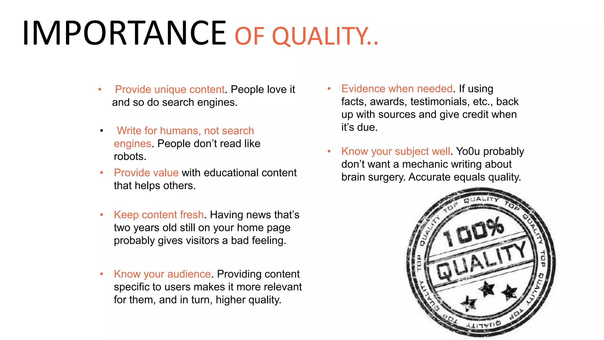 • Provide unique content. People love it
and so do search engines.
• Write for humans, not search
engines. People don’t read like
robots. • Know your subject well. Yo0u probably
don’t want a mechanic writing about
brain surgery. Accurate equals quality.• Provide value with educational content
that helps others.
• Keep content fresh. Having news that’s
two years old still on your home page
probably gives visitors a bad feeling.
• Know your audience. Providing content
specific to users makes it more relevant
for them, and in turn, higher quality.
IMPORTANCE OF QUALITY..
• Evidence when needed. If using
facts, awards, testimonials, etc., back
up with sources and give credit when
it’s due.
 