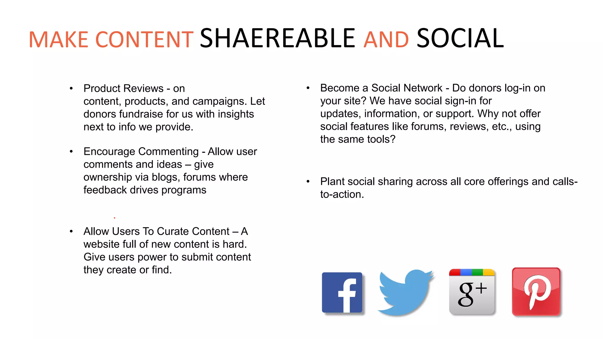 • Product Reviews - on
content, products, and campaigns. Let
donors fundraise for us with insights
next to info we provide.
• Become a Social Network - Do donors log-in on
your site? We have social sign-in for
updates, information, or support. Why not offer
social features like forums, reviews, etc., using
the same tools?
• Encourage Commenting - Allow user
comments and ideas – give
ownership via blogs, forums where
feedback drives programs
• Plant social sharing across all core offerings and calls-
to-action.
.
• Allow Users To Curate Content – A
website full of new content is hard.
Give users power to submit content
they create or find.
MAKE CONTENT SHAEREABLE AND SOCIAL
 