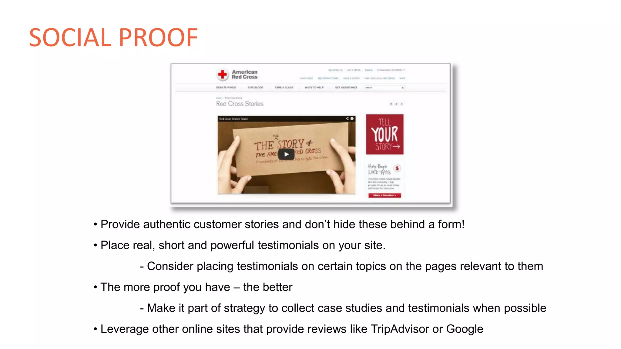 • Provide authentic customer stories and don’t hide these behind a form!
• Place real, short and powerful testimonials on your site.
- Consider placing testimonials on certain topics on the pages relevant to them
• The more proof you have – the better
- Make it part of strategy to collect case studies and testimonials when possible
• Leverage other online sites that provide reviews like TripAdvisor or Google
SOCIAL PROOF
 