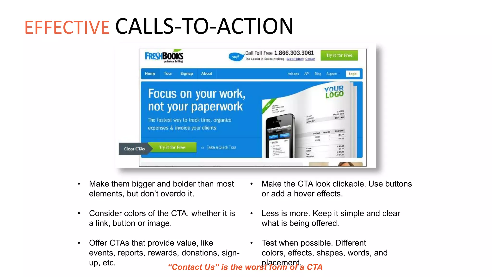 • Make them bigger and bolder than most
elements, but don’t overdo it.
• Consider colors of the CTA, whether it is
a link, button or image.
• Offer CTAs that provide value, like
events, reports, rewards, donations, sign-
up, etc.
• Make the CTA look clickable. Use buttons
or add a hover effects.
• Less is more. Keep it simple and clear
what is being offered.
• Test when possible. Different
colors, effects, shapes, words, and
placement.
“Contact Us” is the worst form of a CTA
EFFECTIVE CALLS-TO-ACTION
 