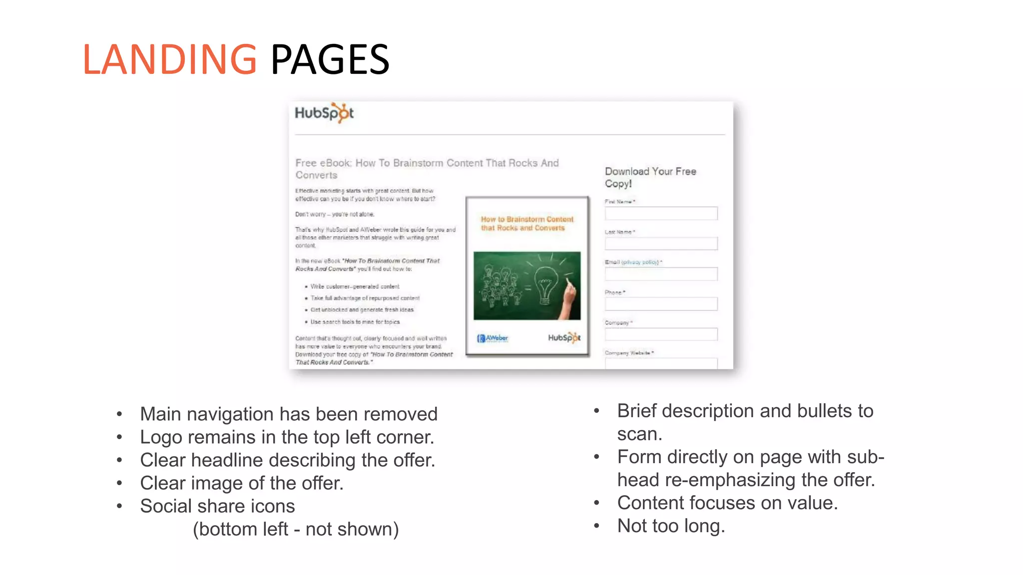 • Brief description and bullets to
scan.
• Form directly on page with sub-
head re-emphasizing the offer.
• Content focuses on value.
• Not too long.
• Main navigation has been removed
• Logo remains in the top left corner.
• Clear headline describing the offer.
• Clear image of the offer.
• Social share icons
(bottom left - not shown)
LANDING PAGES
 