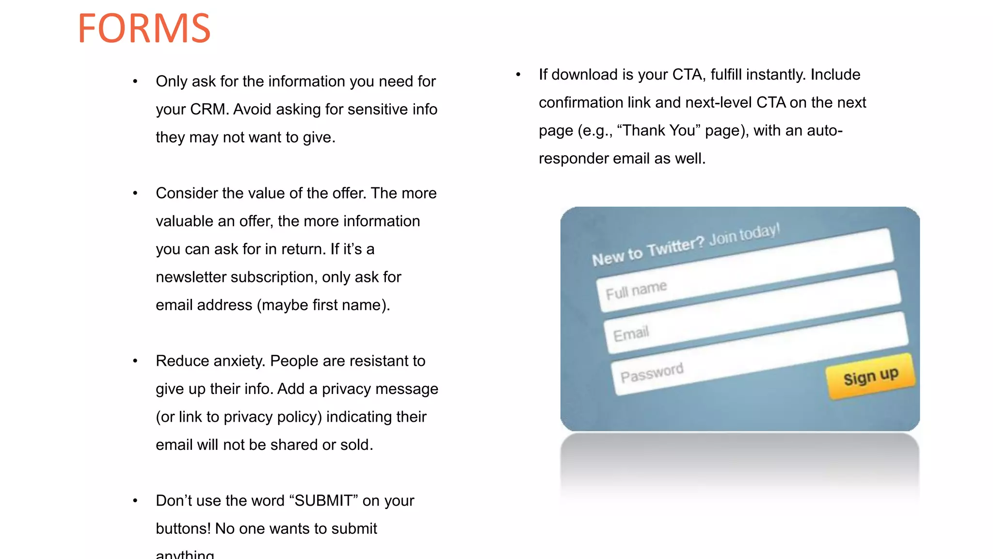 • Only ask for the information you need for
your CRM. Avoid asking for sensitive info
they may not want to give.
• Consider the value of the offer. The more
valuable an offer, the more information
you can ask for in return. If it’s a
newsletter subscription, only ask for
email address (maybe first name).
• Reduce anxiety. People are resistant to
give up their info. Add a privacy message
(or link to privacy policy) indicating their
email will not be shared or sold.
• Don’t use the word “SUBMIT” on your
buttons! No one wants to submit
• If download is your CTA, fulfill instantly. Include
confirmation link and next-level CTA on the next
page (e.g., “Thank You” page), with an auto-
responder email as well.
FORMS
 