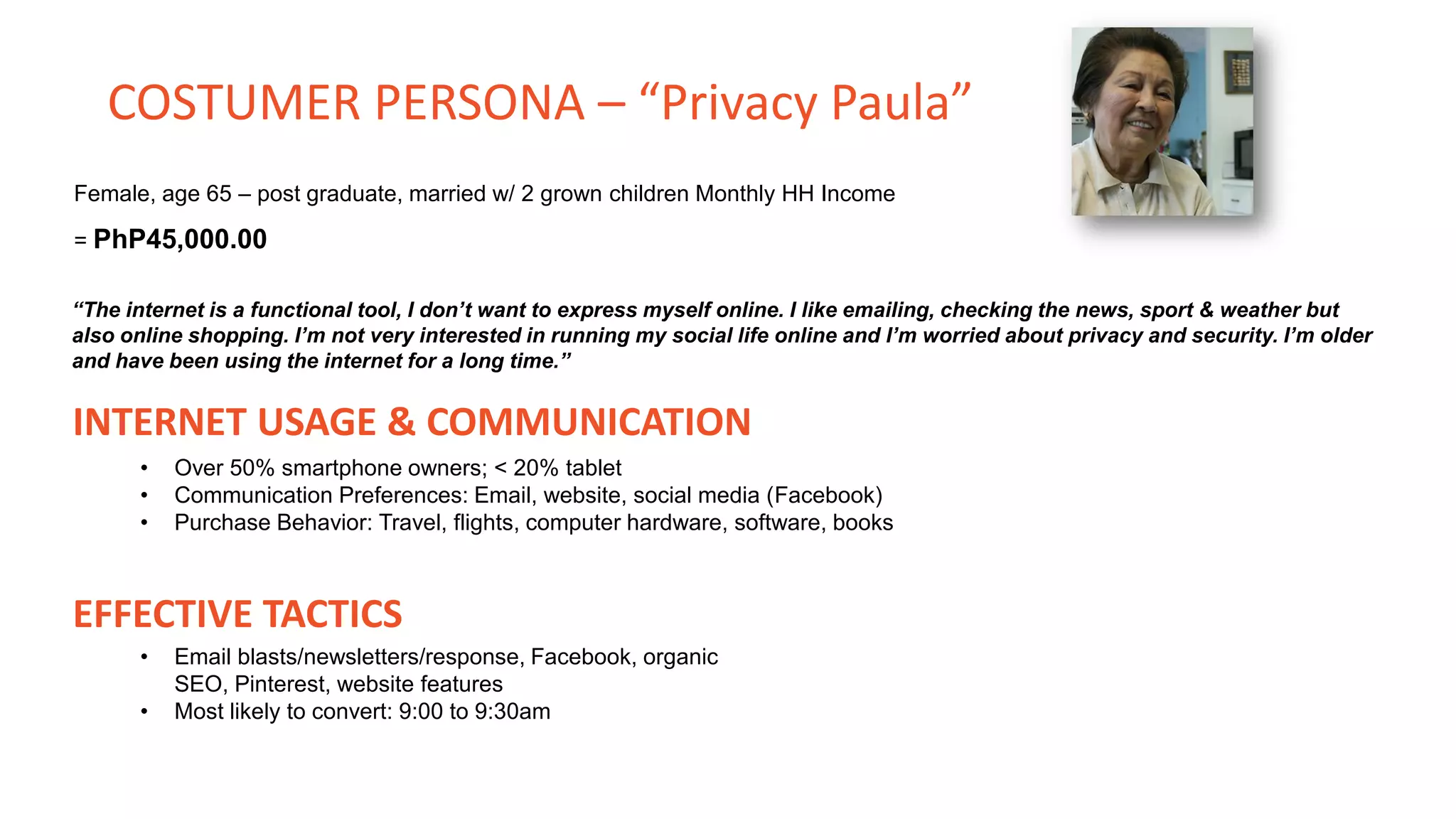 Female, age 65 – post graduate, married w/ 2 grown children Monthly HH Income
= PhP45,000.00
“The internet is a functional tool, I don’t want to express myself online. I like emailing, checking the news, sport & weather but
also online shopping. I’m not very interested in running my social life online and I’m worried about privacy and security. I’m older
and have been using the internet for a long time.”
INTERNET USAGE & COMMUNICATION
• Over 50% smartphone owners; < 20% tablet
• Communication Preferences: Email, website, social media (Facebook)
• Purchase Behavior: Travel, flights, computer hardware, software, books
EFFECTIVE TACTICS
• Email blasts/newsletters/response, Facebook, organic
SEO, Pinterest, website features
• Most likely to convert: 9:00 to 9:30am
COSTUMER PERSONA – “Privacy Paula”
 