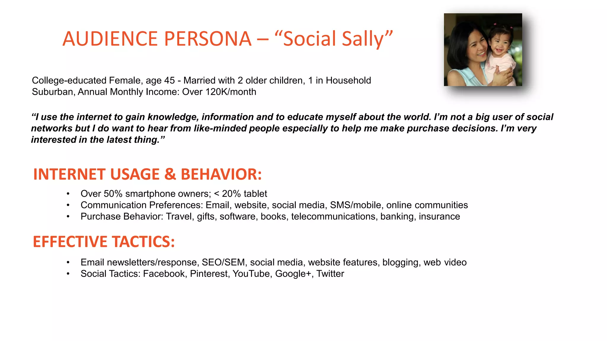 College-educated Female, age 45 - Married with 2 older children, 1 in Household
Suburban, Annual Monthly Income: Over 120K/month
“I use the internet to gain knowledge, information and to educate myself about the world. I’m not a big user of social
networks but I do want to hear from like-minded people especially to help me make purchase decisions. I’m very
interested in the latest thing.”
INTERNET USAGE & BEHAVIOR:
• Over 50% smartphone owners; < 20% tablet
• Communication Preferences: Email, website, social media, SMS/mobile, online communities
• Purchase Behavior: Travel, gifts, software, books, telecommunications, banking, insurance
EFFECTIVE TACTICS:
• Email newsletters/response, SEO/SEM, social media, website features, blogging, web video
• Social Tactics: Facebook, Pinterest, YouTube, Google+, Twitter
AUDIENCE PERSONA – “Social Sally”
 