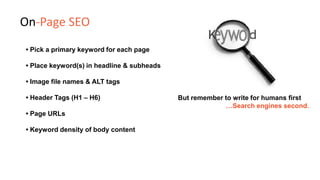 • Pick a primary keyword for each page
• Place keyword(s) in headline & subheads
• Image file names & ALT tags
• Header Tags (H1 – H6)
• Page URLs
• Keyword density of body content
But remember to write for humans first
…Search engines second.
On-Page SEO
 