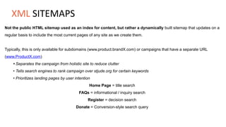 Not the public HTML sitemap used as an index for content, but rather a dynamically built sitemap that updates on a
regular basis to include the most current pages of any site as we create them.
Typically, this is only available for subdomains (www.product.brandX.com) or campaigns that have a separate URL
(www.ProductX.com)
• Separates the campaign from holistic site to reduce clutter
• Tells search engines to rank campaign over stjude.org for certain keywords
• Prioritizes landing pages by user intention
Home Page = title search
FAQs = informational / inquiry search
Register = decision search
Donate = Conversion-style search query
XML SITEMAPS
 