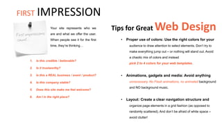 Tips for Great Web Design
• Proper use of colors: Use the right colors for your
audience to draw attention to select elements. Don’t try to
make everything jump out – or nothing will stand out. Avoid
a chaotic mix of colors and instead
pick 2 to 4 colors for your web templates.
Your site represents who we
are and what we offer the user.
When people see it for the first
time, they’re thinking…
• Animations, gadgets and media: Avoid anything
unnecessary. No Flash animations, no animated background
and NO background music.
1. Is this credible / believable?
2. Is it trustworthy?
3. Is this a REAL business / event / product?
4. Is this company stable?
5. Does this site make me feel welcome?
6. Am I in the right place?
• Layout: Create a clear navigation structure and
organize page elements in a grid fashion (as opposed to
randomly scattered). And don’t be afraid of white space –
avoid clutter!
FIRST IMPRESSION
 