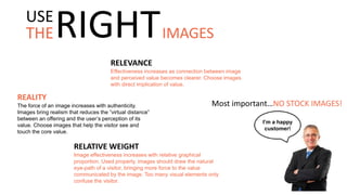 RELEVANCE
Effectiveness increases as connection between image
and perceived value becomes clearer. Choose images
with direct implication of value.
Most important…NO STOCK IMAGES!
REALITY
The force of an image increases with authenticity.
Images bring realism that reduces the “virtual distance”
between an offering and the user’s perception of its
value. Choose images that help the visitor see and
touch the core value.
I’m a happy
customer!
RELATIVE WEIGHT
Image effectiveness increases with relative graphical
proportion. Used properly, images should draw the natural
eye-path of a visitor, bringing more force to the value
communicated by the image. Too many visual elements only
confuse the visitor.
THE
USE
RIGHTIMAGES
 