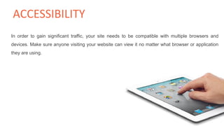 In order to gain significant traffic, your site needs to be compatible with multiple browsers and
devices. Make sure anyone visiting your website can view it no matter what browser or application
they are using.
ACCESSIBILITY
 