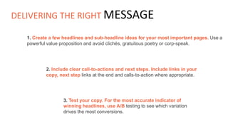 1. Create a few headlines and sub-headline ideas for your most important pages. Use a
powerful value proposition and avoid clichés, gratuitous poetry or corp-speak.
2. Include clear call-to-actions and next steps. Include links in your
copy, next step links at the end and calls-to-action where appropriate.
3. Test your copy. For the most accurate indicator of
winning headlines, use A/B testing to see which variation
drives the most conversions.
DELIVERING THE RIGHT MESSAGE
 