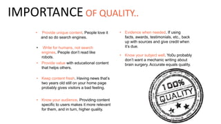 • Provide unique content. People love it
and so do search engines.
• Write for humans, not search
engines. People don’t read like
robots. • Know your subject well. Yo0u probably
don’t want a mechanic writing about
brain surgery. Accurate equals quality.• Provide value with educational content
that helps others.
• Keep content fresh. Having news that’s
two years old still on your home page
probably gives visitors a bad feeling.
• Know your audience. Providing content
specific to users makes it more relevant
for them, and in turn, higher quality.
IMPORTANCE OF QUALITY..
• Evidence when needed. If using
facts, awards, testimonials, etc., back
up with sources and give credit when
it’s due.
 