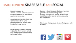 • Product Reviews - on
content, products, and campaigns. Let
donors fundraise for us with insights
next to info we provide.
• Become a Social Network - Do donors log-in on
your site? We have social sign-in for
updates, information, or support. Why not offer
social features like forums, reviews, etc., using
the same tools?
• Encourage Commenting - Allow user
comments and ideas – give
ownership via blogs, forums where
feedback drives programs
• Plant social sharing across all core offerings and calls-
to-action.
.
• Allow Users To Curate Content – A
website full of new content is hard.
Give users power to submit content
they create or find.
MAKE CONTENT SHAEREABLE AND SOCIAL
 