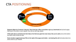 Segment offers by Customer Lifecycle. Place lead gen offers (newsletter sign-up, download) on top-level pages.
Next-level CTAs (demo, event register, free trial) as user digs deeper.
CTAs both above and below the fold. Above the fold area gets the most views. Be sure to add some at the bottom
and within body content as well.
Some studies suggest placing CTAs to the right of the page work better…but testing this will ultimately determine
what’s best for your website.
CTA POSITIONING
 