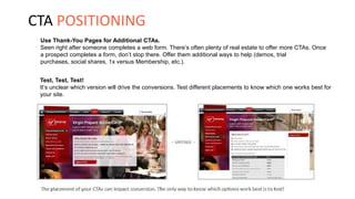 Use Thank-You Pages for Additional CTAs.
Seen right after someone completes a web form. There’s often plenty of real estate to offer more CTAs. Once
a prospect completes a form, don’t stop there. Offer them additional ways to help (demos, trial
purchases, social shares, 1x versus Membership, etc.).
Test, Test, Test!
It’s unclear which version will drive the conversions. Test different placements to know which one works best for
your site.
CTA POSITIONING
 