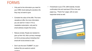 • Only ask for the information you need for
your CRM. Avoid asking for sensitive info
they may not want to give.
• Consider the value of the offer. The more
valuable an offer, the more information
you can ask for in return. If it’s a
newsletter subscription, only ask for
email address (maybe first name).
• Reduce anxiety. People are resistant to
give up their info. Add a privacy message
(or link to privacy policy) indicating their
email will not be shared or sold.
• Don’t use the word “SUBMIT” on your
buttons! No one wants to submit
• If download is your CTA, fulfill instantly. Include
confirmation link and next-level CTA on the next
page (e.g., “Thank You” page), with an auto-
responder email as well.
FORMS
 