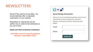 Not all CTAs need to be big offers. You
should definitely offer a newsletter
subscription on your website.
Newsletters or mailing lists are the
perfect way to collect email addresses so
you can nurture
leads over time to become customers.
Just make sure it’s easy for people to
find your subscription form!
NEWSLETTERS
 