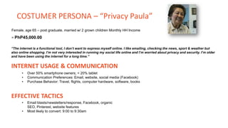 Female, age 65 – post graduate, married w/ 2 grown children Monthly HH Income
= PhP45,000.00
“The internet is a functional tool, I don’t want to express myself online. I like emailing, checking the news, sport & weather but
also online shopping. I’m not very interested in running my social life online and I’m worried about privacy and security. I’m older
and have been using the internet for a long time.”
INTERNET USAGE & COMMUNICATION
• Over 50% smartphone owners; < 20% tablet
• Communication Preferences: Email, website, social media (Facebook)
• Purchase Behavior: Travel, flights, computer hardware, software, books
EFFECTIVE TACTICS
• Email blasts/newsletters/response, Facebook, organic
SEO, Pinterest, website features
• Most likely to convert: 9:00 to 9:30am
COSTUMER PERSONA – “Privacy Paula”
 