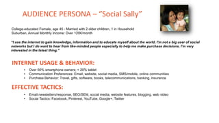 College-educated Female, age 45 - Married with 2 older children, 1 in Household
Suburban, Annual Monthly Income: Over 120K/month
“I use the internet to gain knowledge, information and to educate myself about the world. I’m not a big user of social
networks but I do want to hear from like-minded people especially to help me make purchase decisions. I’m very
interested in the latest thing.”
INTERNET USAGE & BEHAVIOR:
• Over 50% smartphone owners; < 20% tablet
• Communication Preferences: Email, website, social media, SMS/mobile, online communities
• Purchase Behavior: Travel, gifts, software, books, telecommunications, banking, insurance
EFFECTIVE TACTICS:
• Email newsletters/response, SEO/SEM, social media, website features, blogging, web video
• Social Tactics: Facebook, Pinterest, YouTube, Google+, Twitter
AUDIENCE PERSONA – “Social Sally”
 