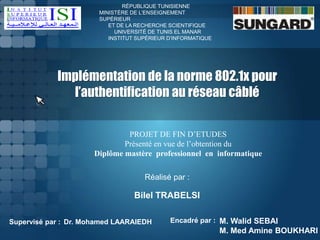Implémentation de la norme 802.1x pour
l’authentification au réseau câblé
RÉPUBLIQUE TUNISIENNE
MINISTÈRE DE L’ENSEIGNEMENT
SUPÉRIEUR
ET DE LA RECHERCHE SCIENTIFIQUE
UNIVERSITÉ DE TUNIS EL MANAR
INSTITUT SUPÉRIEUR D’INFORMATIQUE
PROJET DE FIN D’ETUDES
Présenté en vue de l’obtention du
Diplôme mastère professionnel en informatique
Dr. Mohamed LAARAIEDH M. Walid SEBAI
M. Med Amine BOUKHARI
Encadré par :
Réalisé par :
Bilel TRABELSI
Supervisé par :
 